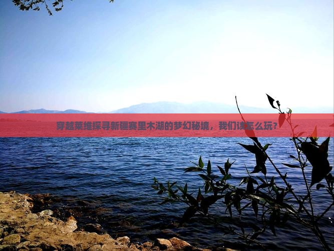 穿越莱维探寻新疆赛里木湖的梦幻秘境，我们该怎么玩？