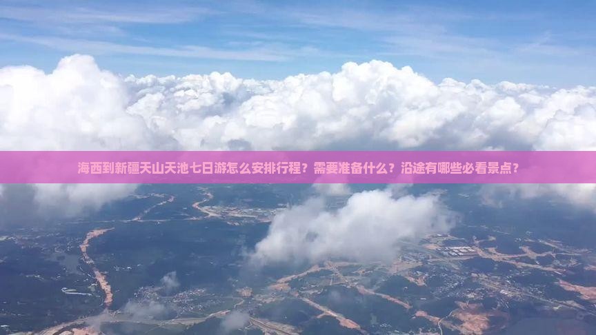 海西到新疆天山天池七日游怎么安排行程？需要准备什么？沿途有哪些必看景点？