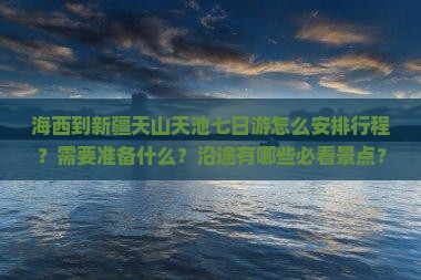 海西到新疆天山天池七日游怎么安排行程？需要准备什么？沿途有哪些必看景点？