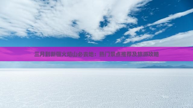 三月到新疆火焰山必去地：热门景点推荐及旅游攻略