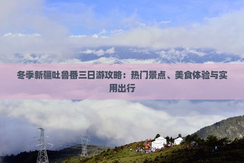 冬季新疆吐鲁番三日游攻略：热门景点、美食体验与实用出行