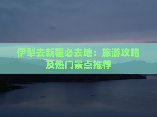 伊犁去新疆必去地：旅游攻略及热门景点推荐