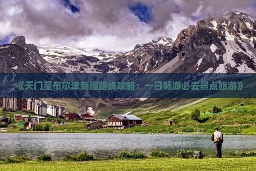 《天门至布尔津新疆路线攻略：一日畅游必去景点旅游》