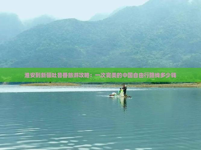 淮安到新疆吐鲁番旅游攻略：一次完美的中国自由行路线多少钱