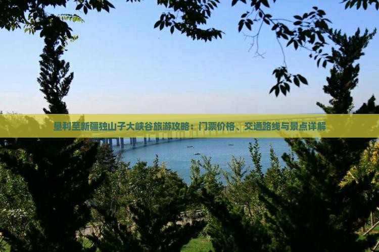 垦利至新疆独山子大峡谷旅游攻略：门票价格、交通路线与景点详解