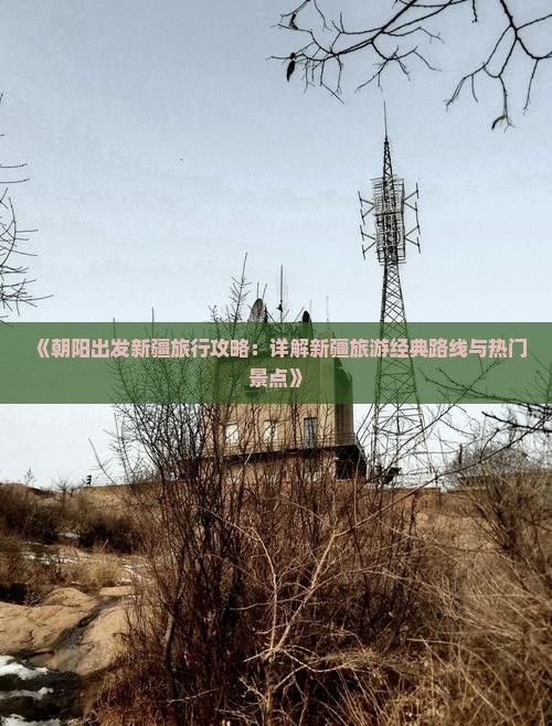《朝阳出发新疆旅行攻略：详解新疆旅游经典路线与热门景点》