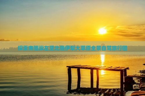 探索南疆崇左至北疆伊犁大草原全景自驾旅行团