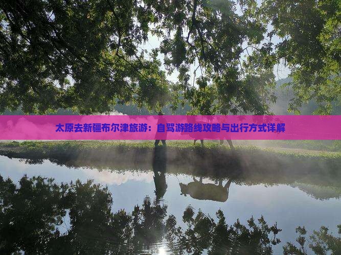 太原去新疆布尔津旅游：自驾游路线攻略与出行方式详解