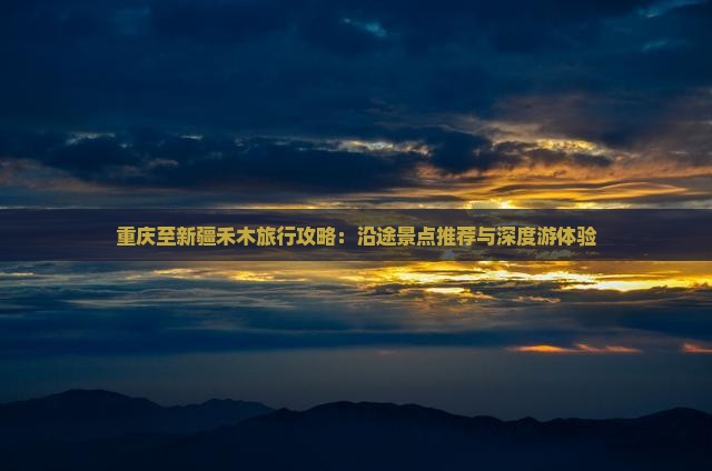 重庆至新疆禾木旅行攻略：沿途景点推荐与深度游体验