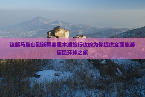 这篇马鞍山到新疆赛里木湖旅行攻略为你提供全面旅游信息环球之旅