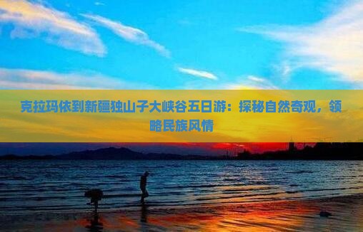 克拉玛依到新疆独山子大峡谷五日游：探秘自然奇观，领略民族风情