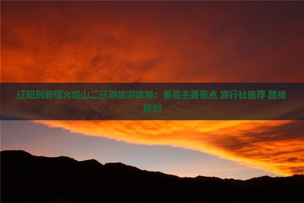 辽阳到新疆火焰山二日游旅游攻略：看看主要景点 旅行社推荐 路线规划