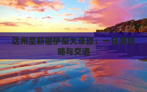 达州至新疆伊犁大草原：一日游攻略与交通