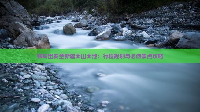 铁岭出发至新疆天山天池：行程规划与必游景点攻略