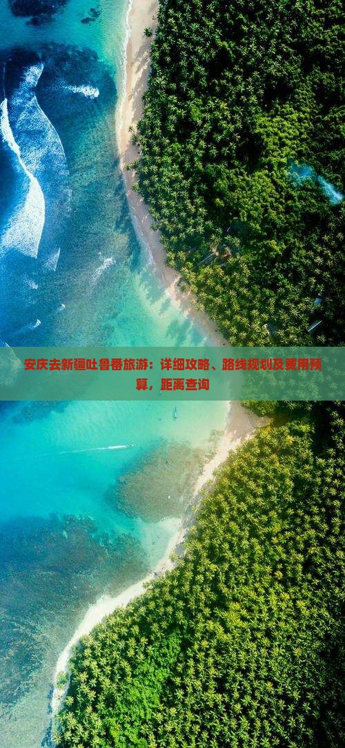安庆去新疆吐鲁番旅游：详细攻略、路线规划及费用预算，距离查询