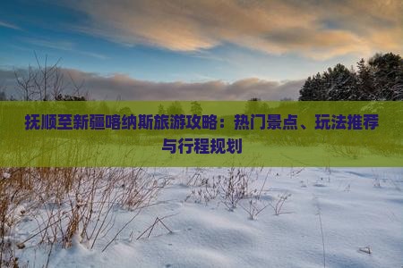 抚顺至新疆喀纳斯旅游攻略：热门景点、玩法推荐与行程规划