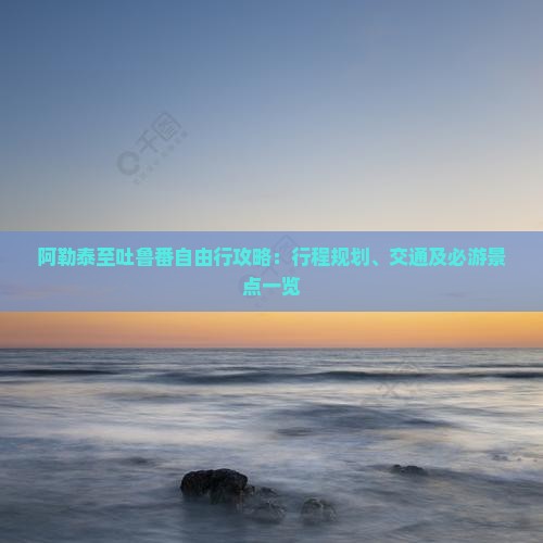 阿勒泰至吐鲁番自由行攻略：行程规划、交通及必游景点一览