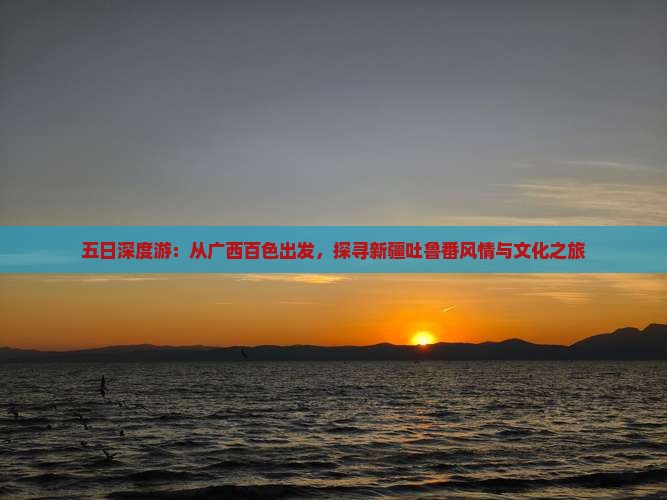 五日深度游：从广西百色出发，探寻新疆吐鲁番风情与文化之旅