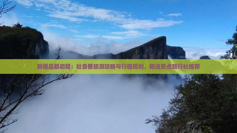 新疆昌都启程：吐鲁番旅游攻略与行程规划，精选景点旅行社推荐