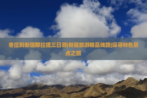 枣庄到新疆那拉提三日游|新疆旅游精品线路|探寻特色景点之旅