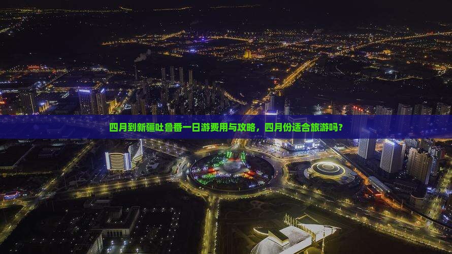 四月到新疆吐鲁番一日游费用与攻略，四月份适合旅游吗？