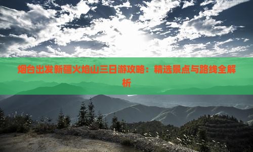 烟台出发新疆火焰山三日游攻略：精选景点与路线全解析