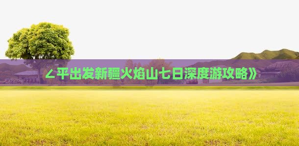 ∠平出发新疆火焰山七日深度游攻略》