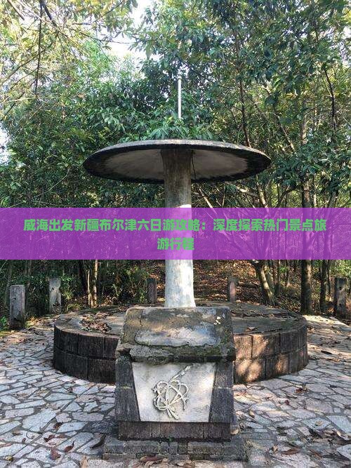 威海出发新疆布尔津六日游攻略：深度探索热门景点旅游行程