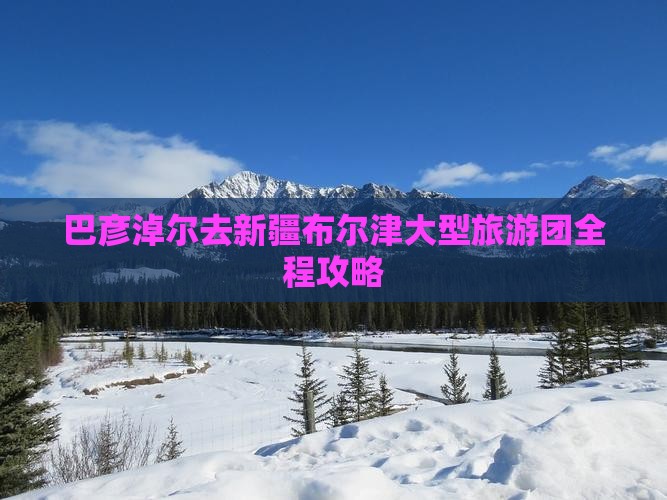 巴彦淖尔去新疆布尔津大型旅游团全程攻略