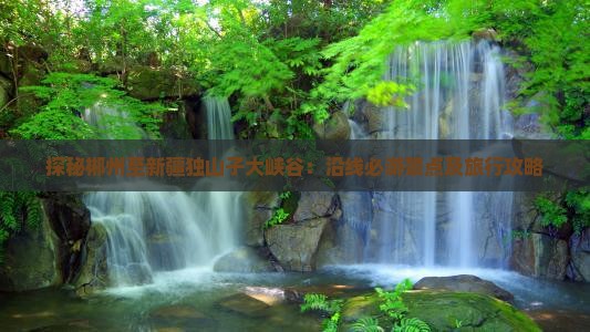 探秘郴州至新疆独山子大峡谷：沿线必游景点及旅行攻略