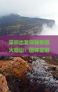 深圳出发探秘新疆火焰山：团体定制游攻略与行程安排