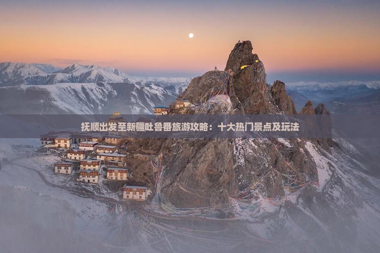 抚顺出发至新疆吐鲁番旅游攻略：十大热门景点及玩法