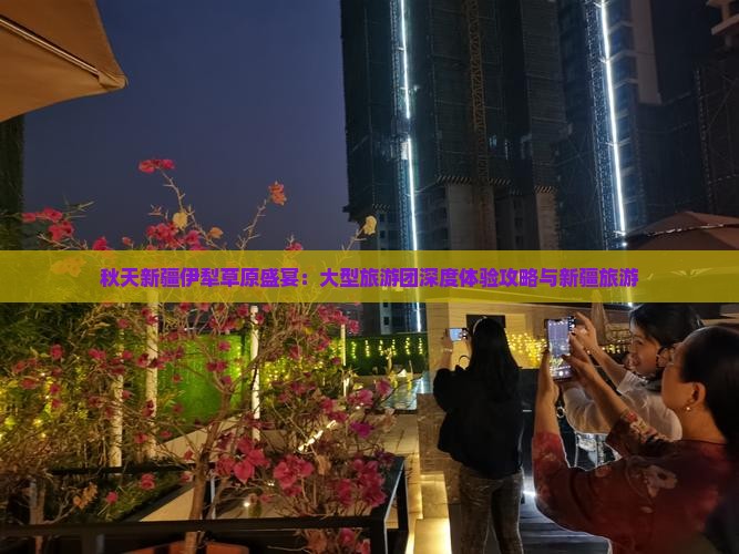 秋天新疆伊犁草原盛宴：大型旅游团深度体验攻略与新疆旅游
