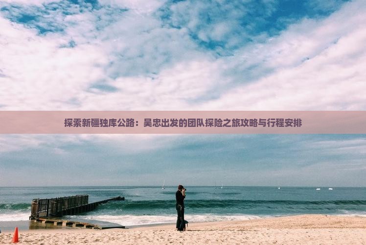 探索新疆独库公路：吴忠出发的团队探险之旅攻略与行程安排