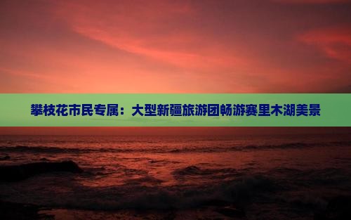 攀枝花市民专属：大型新疆旅游团畅游赛里木湖美景