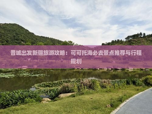 晋城出发新疆旅游攻略：可可托海必去景点推荐与行程规划