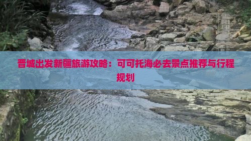 晋城出发新疆旅游攻略：可可托海必去景点推荐与行程规划