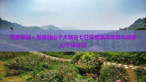 巴彦探秘：新疆独山子大峡谷七日深度旅游攻略与峡谷山子探险记
