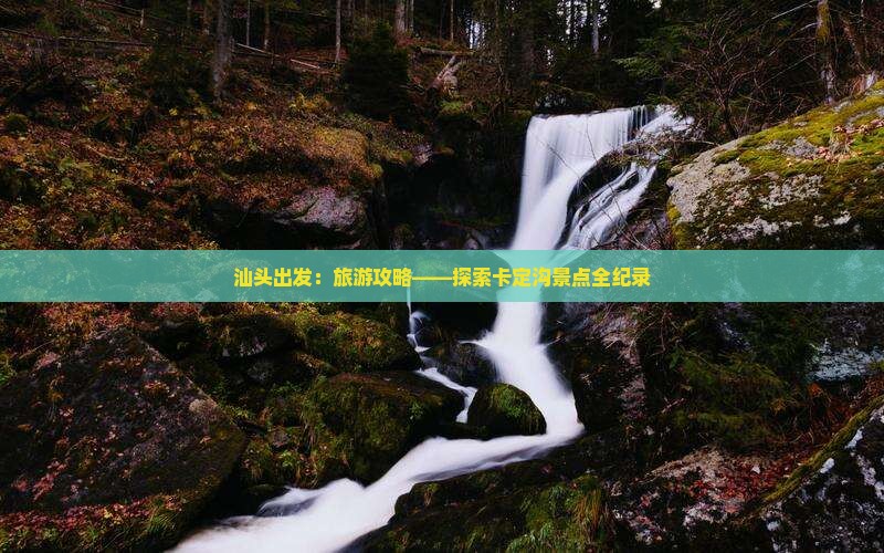 汕头出发：旅游攻略——探索卡定沟景点全纪录