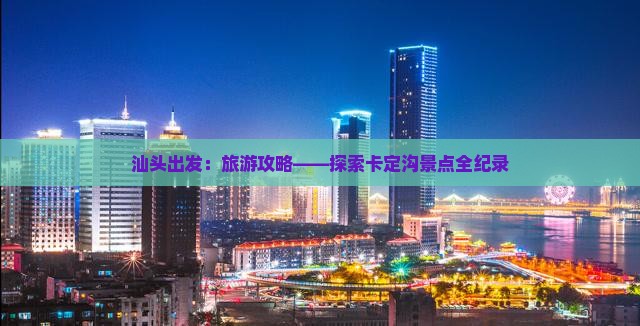 汕头出发：旅游攻略——探索卡定沟景点全纪录