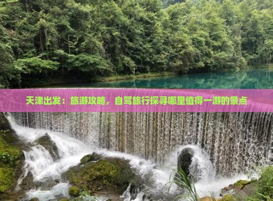 天津出发：旅游攻略，自驾旅行探寻哪里值得一游的景点