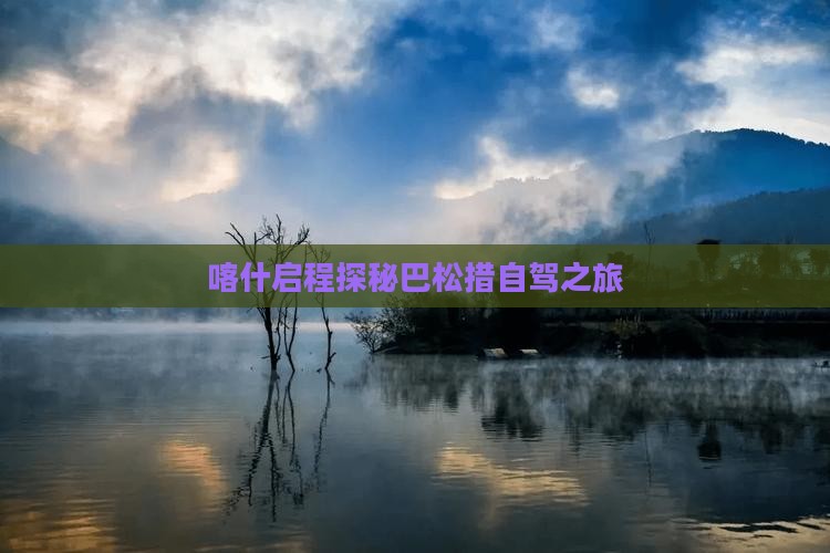 喀什启程探秘巴松措自驾之旅