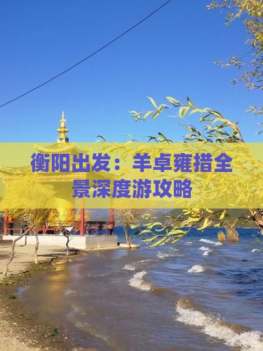 衡阳出发：羊卓雍措全景深度游攻略
