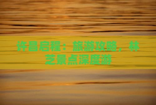 许昌启程:旅游攻略,林芝景点深度游 许昌启程:旅游攻略,林芝景点深度游