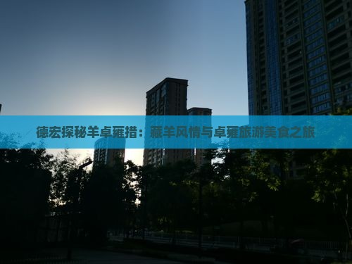 德宏探秘羊卓雍措：藏羊风情与卓雍旅游美食之旅