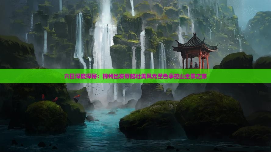 六日深度探秘：锦州出发穿越壮美风光至色季拉山全景之旅