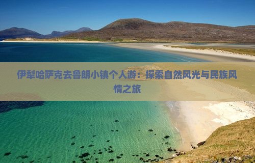 伊犁哈萨克去鲁朗小镇个人游：探索自然风光与民族风情之旅