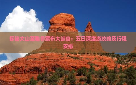 探秘文山至雅鲁藏布大峡谷：五日深度游攻略及行程安排