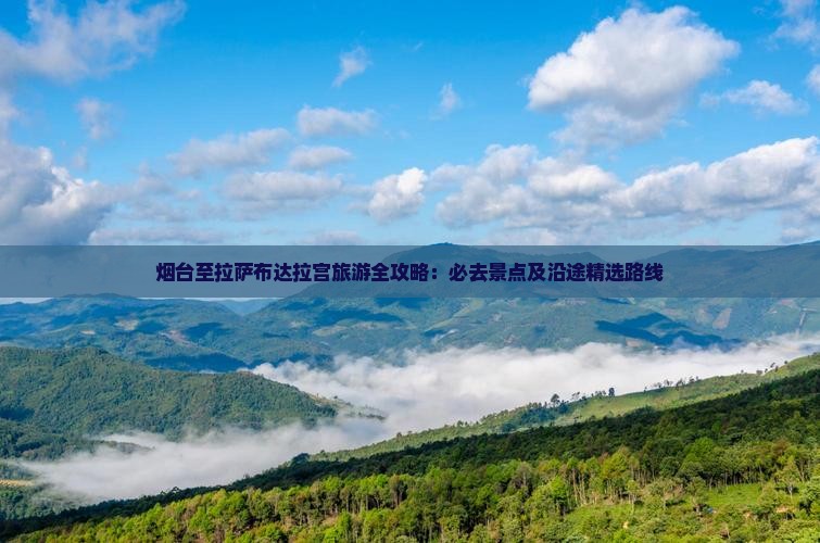 烟台至拉萨布达拉宫旅游全攻略：必去景点及沿途精选路线
