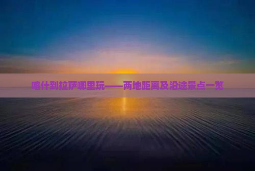 喀什到拉萨哪里玩——两地距离及沿途景点一览